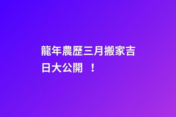 龍年農歷三月搬家吉日大公開！